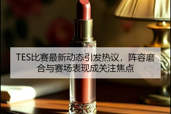 TES比赛最新动态引发热议，阵容磨合与赛场表现成关注焦点